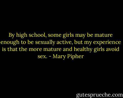 By high school, some girls may be mature enough to be sexually active, but my experience is that the more mature and healthy girls avoid sex. - Mary Pipher