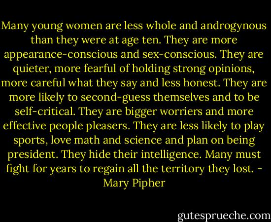 Many young women are less whole and androgynous than they were at age ten. They are more appearance-conscious and sex-conscious. They are quieter, more fearful of holding strong opinions, more careful what they say and less honest. They are more likely to second-guess themselves and to be self-critical. They are bigger worriers and more effective people pleasers. They are less likely to play sports, love math and science and plan on being president. They hide their intelligence. Many must fight for years to regain all the territory they lost. - Mary Pipher