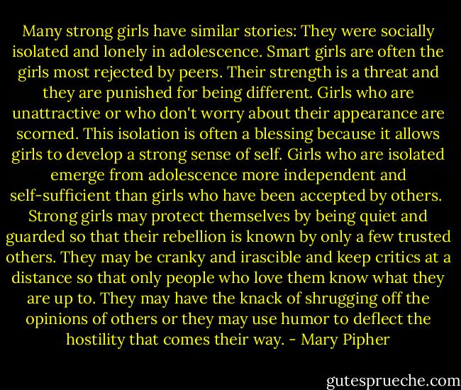 Many strong girls have similar stories: They were socially isolated and lonely in adolescence. Smart girls are often the girls most rejected by peers. Their strength is a threat and they are punished for being different. Girls who are unattractive or who don't worry about their appearance are scorned. This isolation is often a blessing because it allows girls to develop a strong sense of self. Girls who are isolated emerge from adolescence more independent and self-sufficient than girls who have been accepted by others. <br />Strong girls may protect themselves by being quiet and guarded so that their rebellion is known by only a few trusted others. They may be cranky and irascible and keep critics at a distance so that only people who love them know what they are up to. They may have the knack of shrugging off the opinions of others or they may use humor to deflect the hostility that comes their way. - Mary Pipher