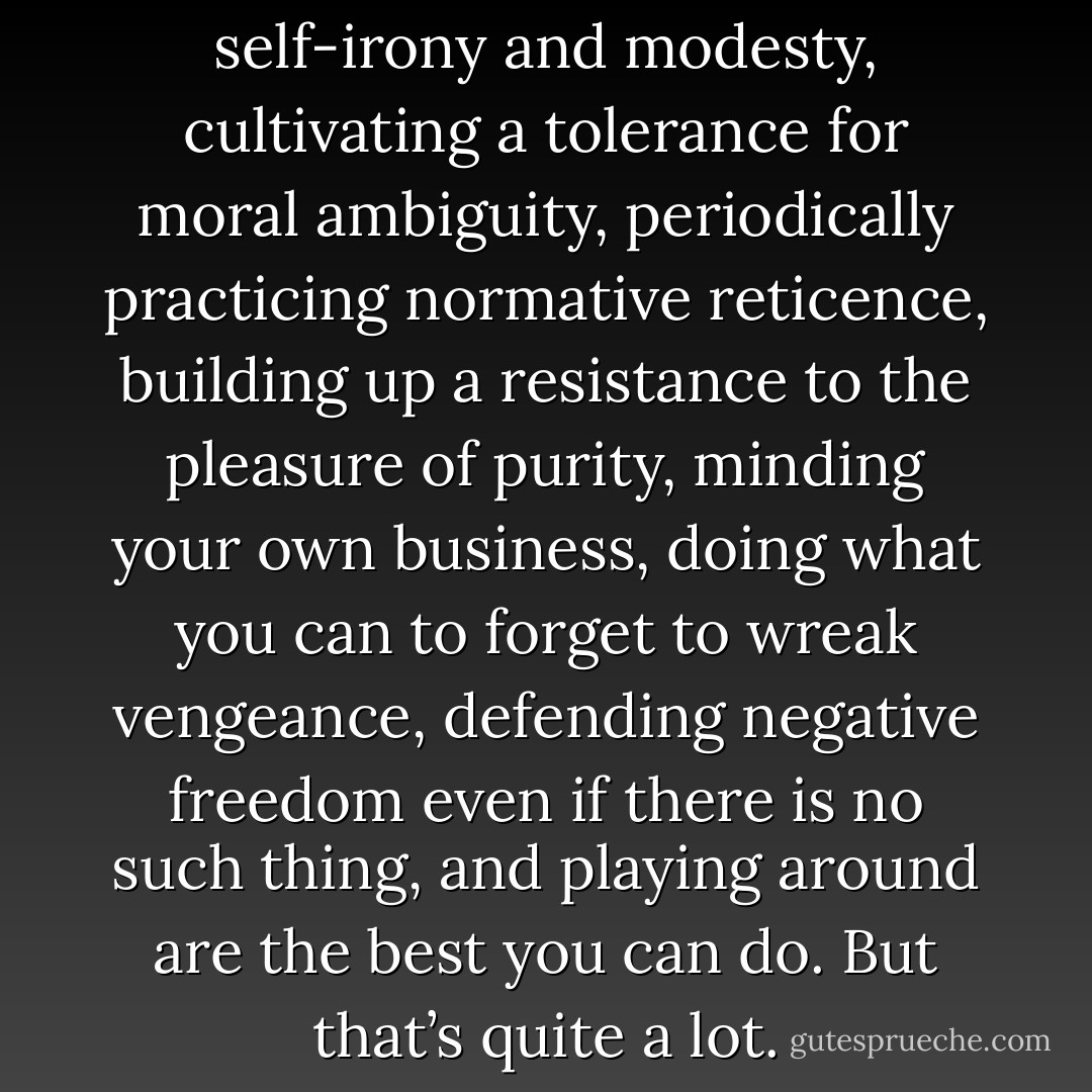 Seasoning one’s claims with self-irony and modesty, cultivating a tolerance for moral ambiguity, periodically practicing normative reticence, building up a resistance to the pleasure of purity, minding your own business, doing what you can to forget to wreak vengeance, defending negative freedom even if there is no such thing, and playing around are the best you can do. But that’s quite a lot. - Jane Bennett