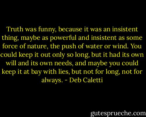 Truth was funny, because it was an insistent thing, maybe as powerful and insistent as some force of nature, the push of water or wind. You could keep it out only so long, but it had its own will and its own needs, and maybe you could keep it at bay with lies, but not for long, not for always. - Deb Caletti