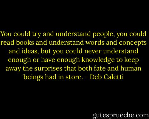 You could try and understand people, you could read books and understand words and concepts and ideas, but you could never understand enough or have enough knowledge to keep away the surprises that both fate and human beings had in store. - Deb Caletti