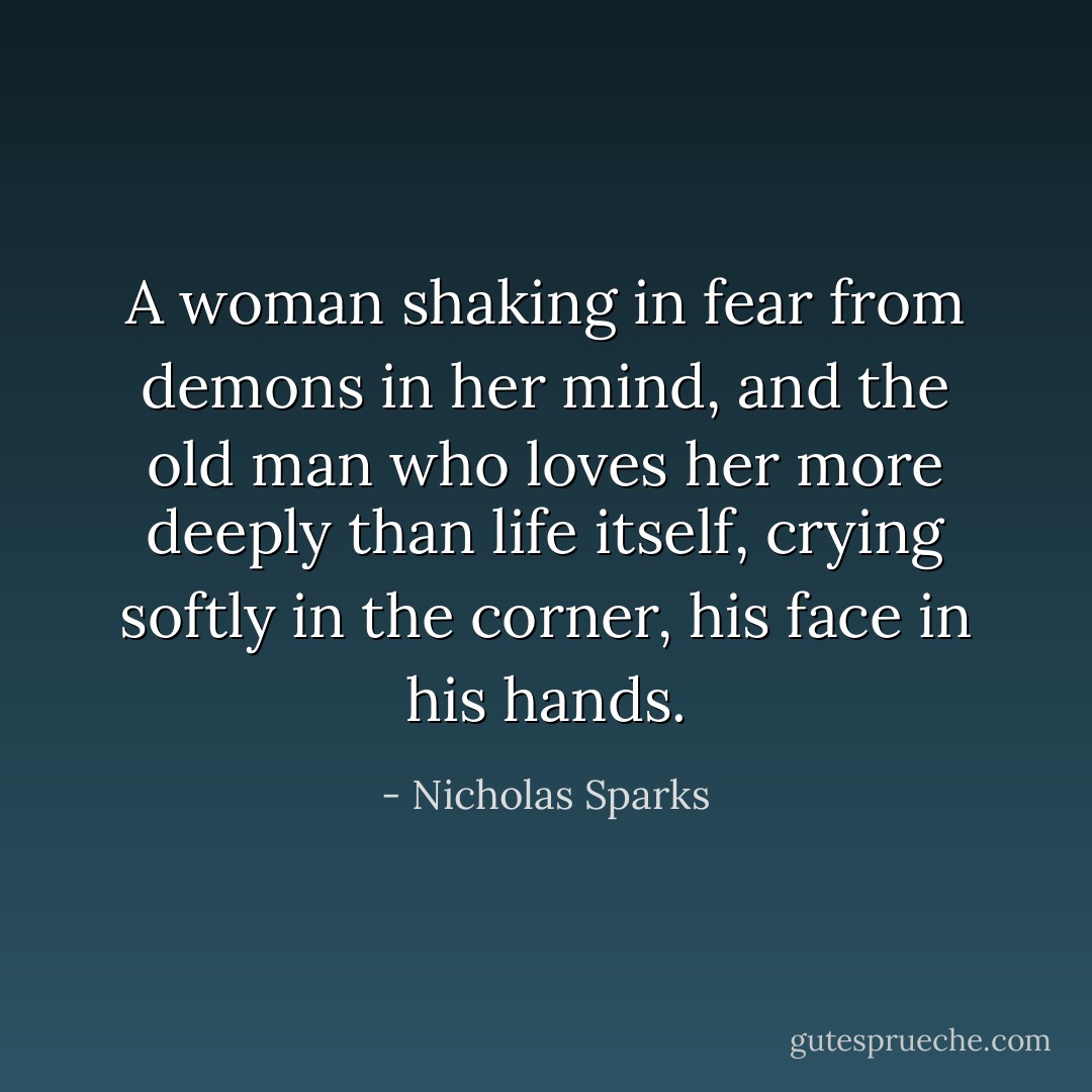 A woman shaking in fear from demons in her mind, and the old man who loves her more deeply than life itself, crying softly in the corner, his face in his hands. - Nicholas Sparks