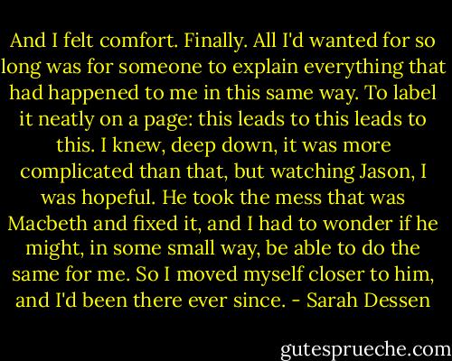 And I felt comfort. Finally. All I'd wanted for so long was for someone to explain everything that had happened to me in this same way. To label it neatly on a page: this leads to this leads to this. I knew, deep down, it was more complicated than that, but watching Jason, I was hopeful. He took the mess that was Macbeth and fixed it, and I had to wonder if he might, in some small way, be able to do the same for me. So I moved myself closer to him, and I'd been there ever since. - Sarah Dessen