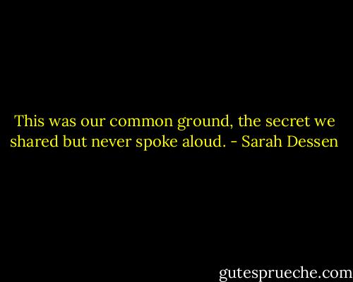This was our common ground, the secret we shared but never spoke aloud. - Sarah Dessen