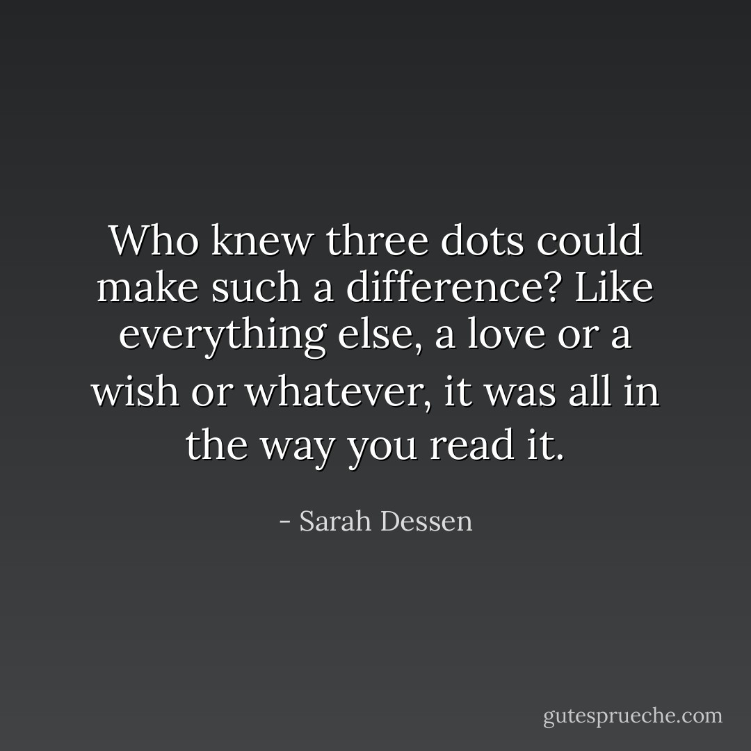 Who knew three dots could make such a difference? Like everything else, a love or a wish or whatever, it was all in the way you read it. - Sarah Dessen