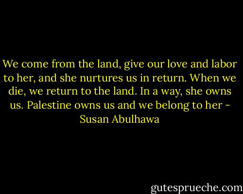 We come from the land, give our love and labor to her, and she nurtures us in return. When we die, we return to the land. In a way, she owns us. Palestine owns us and we belong to her - Susan Abulhawa