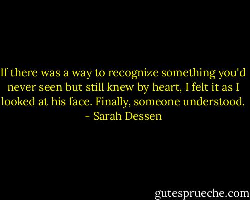 If there was a way to recognize something you'd never seen but still knew by heart, I felt it as I looked at his face. Finally, someone understood. - Sarah Dessen