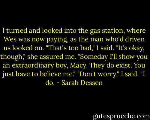 I turned and looked into the gas station, where Wes was now paying, as the man who'd driven us looked on. "That's too bad," I said.<br />"It's okay, though," she assured me. "Someday I'll show you an extraordinary boy, Macy. They do exist. You just have to believe me."<br />"Don't worry," I said. "I do. - Sarah Dessen