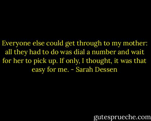 Everyone else could get through to my mother: all they had to do was dial a number and wait for her to pick up. If only, I thought, it was that easy for me. - Sarah Dessen