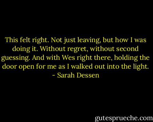 This felt right. Not just leaving, but how I was doing it. Without regret, without second guessing. And with Wes right there, holding the door open for me as I walked out into the light. - Sarah Dessen