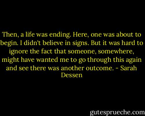 Then, a life was ending. Here, one was about to begin. I didn't believe in signs. But it was hard to ignore the fact that someone, somewhere, might have wanted me to go through this again and see there was another outcome. - Sarah Dessen