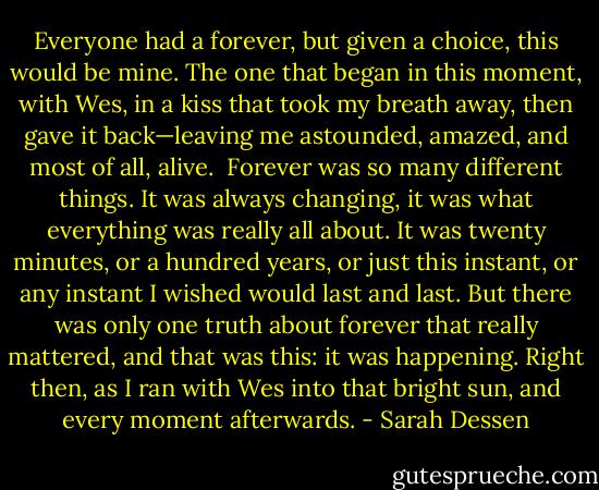 Everyone had a forever, but given a choice, this would be mine. The one that began in this moment, with Wes, in a kiss that took my breath away, then gave it back—leaving me astounded, amazed, and most of all, alive. <br />Forever was so many different things. It was always changing, it was what everything was really all about. It was twenty minutes, or a hundred years, or just this instant, or any instant I wished would last and last. But there was only one truth about forever that really mattered, and that was this: it was happening. Right then, as I ran with Wes into that bright sun, and every moment afterwards. - Sarah Dessen