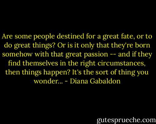 Are some people destined for a great fate, or to do great things? Or is it only that they're born somehow with that great passion -- and if they find themselves in the right circumstances, then things happen? It's the sort of thing you wonder... - Diana Gabaldon
