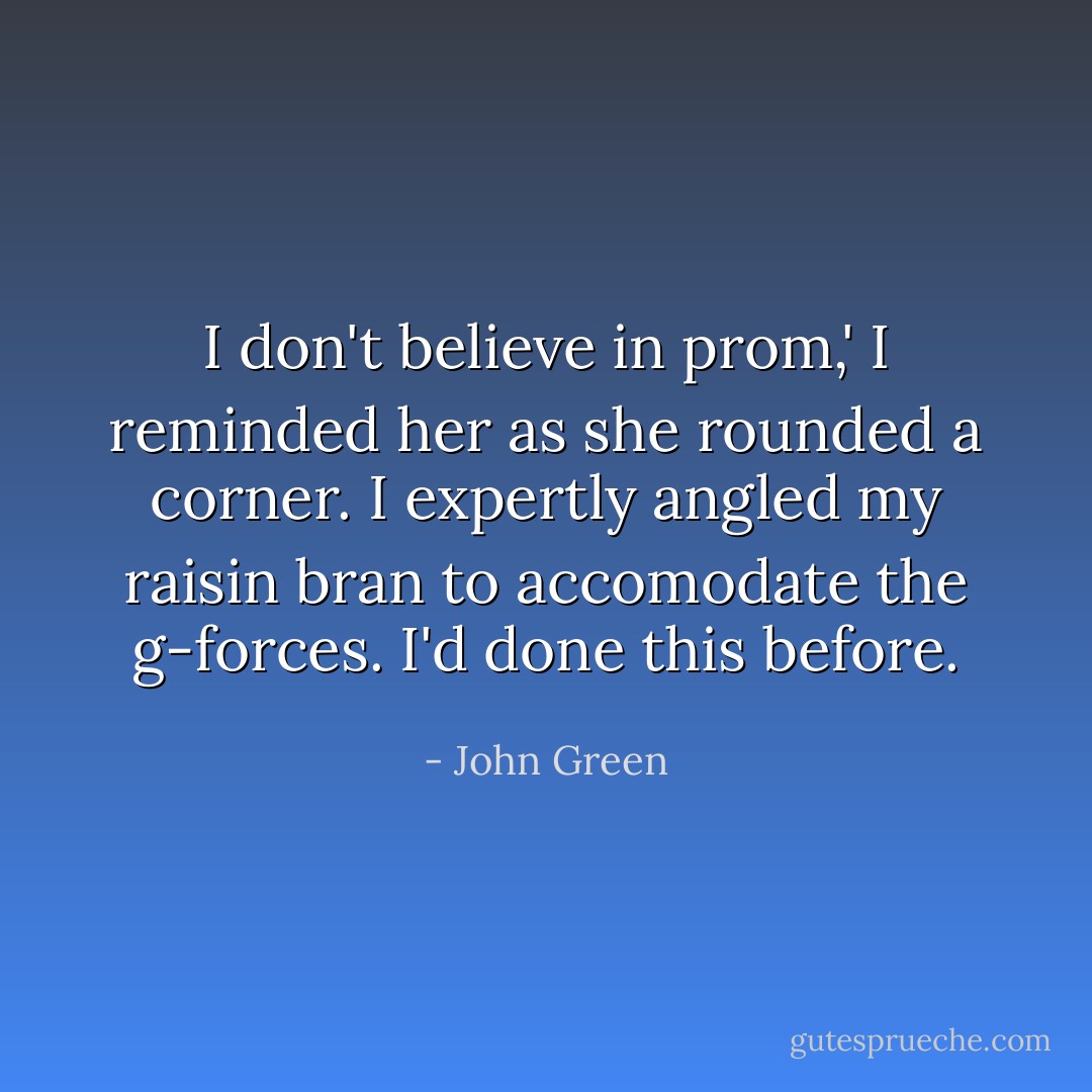 I don't believe in prom,' I reminded her as she rounded a corner. I expertly angled my raisin bran to accomodate the g-forces. I'd done this before. - John Green