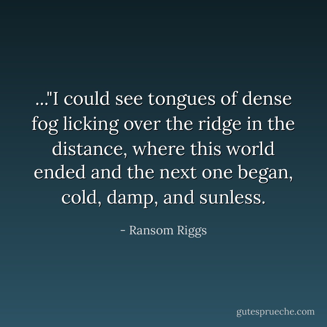 ..."I could see tongues of dense fog licking over the ridge in the distance, where this world ended and the next one began, cold, damp, and sunless. - Ransom Riggs