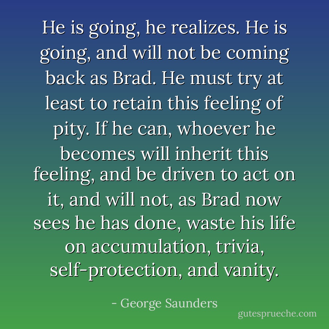 He is going, he realizes. He is going, and will not be coming back as Brad. He must try at least to retain this feeling of pity. If he can, whoever he becomes will inherit this feeling, and be driven to act on it, and will not, as Brad now sees he has done, waste his life on accumulation, trivia, self-protection, and vanity. - George Saunders
