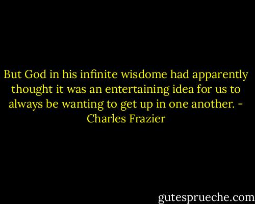 But God in his infinite wisdome had apparently thought it was an entertaining idea for us to always be wanting to get up in one another. - Charles Frazier