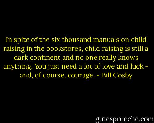 In spite of the six thousand manuals on child raising in the bookstores, child raising is still a dark continent and no one really knows anything. You just need a lot of love and luck - and, of course, courage. - Bill Cosby
