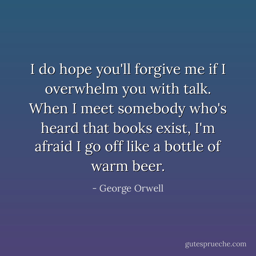 I do hope you'll forgive me if I overwhelm you with talk. When I meet somebody who's heard that books exist, I'm afraid I go off like a bottle of warm beer. - George Orwell