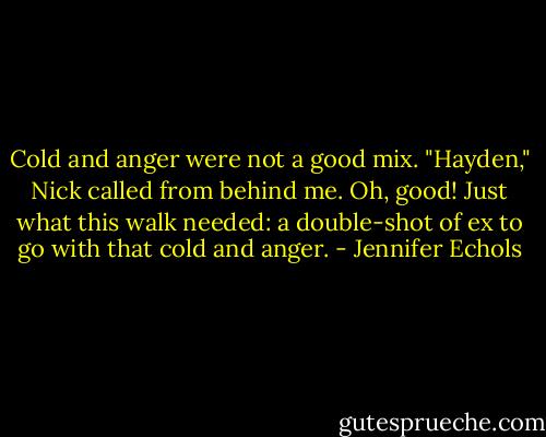 Cold and anger were not a good mix.<br />"Hayden," Nick called from behind me.<br />Oh, good! Just what this walk needed: a double-shot of ex to go with that cold and anger. - Jennifer Echols