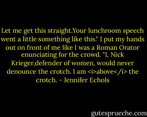 Let me get this straight.Your lunchroom speech went a little something like this." I put my hands out on front of me like I was a Roman Orator enunciating for the crowd. "I, Nick Krieger,defender of women, would never denounce the crotch. I am <i>above</i> the crotch. - Jennifer Echols