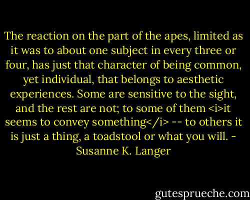 The reaction on the part of the apes, limited as it was to about one subject in every three or four, has just that character of being common, yet individual, that belongs to aesthetic experiences. Some are sensitive to the sight, and the rest are not; to some of them <i>it seems to convey something</i> -- to others it is just a thing, a toadstool or what you will. - Susanne K. Langer