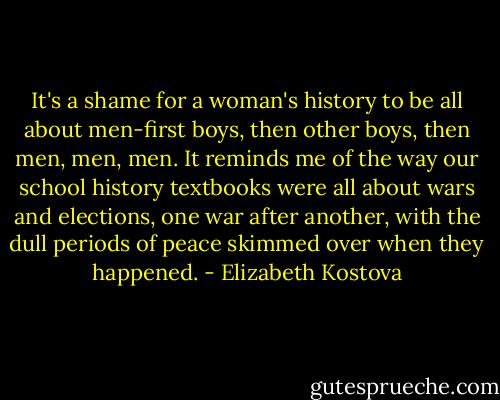 It's a shame for a woman's history to be all about men-first boys, then other boys, then men, men, men. It reminds me of the way our school history textbooks were all about wars and elections, one war after another, with the dull periods of peace skimmed over when they happened. - Elizabeth Kostova