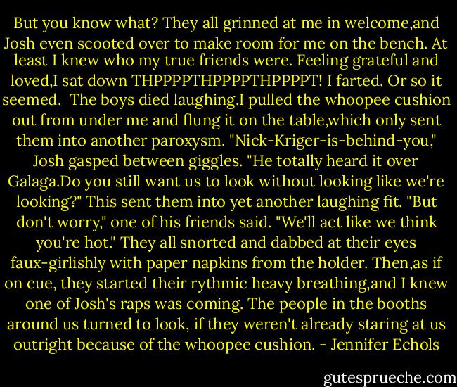 But you know what? They all grinned at me in welcome,and Josh even scooted over to make room for me on the bench. At least I knew who my true friends were. Feeling grateful and loved,I sat down<br />THPPPPTHPPPPTHPPPPT! I farted. Or so it seemed. <br />The boys died laughing.I pulled the whoopee cushion out from under me and flung it on the table,which only sent them into another paroxysm.<br />"Nick-Kriger-is-behind-you," Josh gasped between giggles. "He totally heard it over Galaga.Do you still want us to look without looking like we're looking?" This sent them into yet another laughing fit.<br />"But don't worry," one of his friends said. "We'll act like we think you're hot."<br />They all snorted and dabbed at their eyes faux-girlishly with paper napkins from the holder. Then,as if on cue, they started their rythmic heavy breathing,and I knew one of Josh's raps was coming. The people in the booths around us turned to look, if they weren't already staring at us outright because of the whoopee cushion. - Jennifer Echols