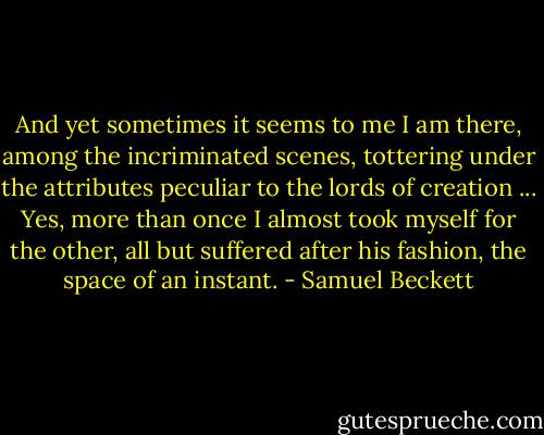 And yet sometimes it seems to me I am there, among the incriminated scenes, tottering under the attributes peculiar to the lords of creation ... Yes, more than once I almost took myself for the other, all but suffered after his fashion, the space of an instant. - Samuel Beckett