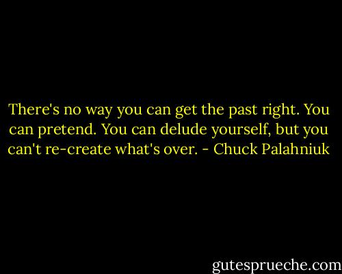 There's no way you can get the past right. You can pretend. You can delude yourself, but you can't re-create what's over. - Chuck Palahniuk