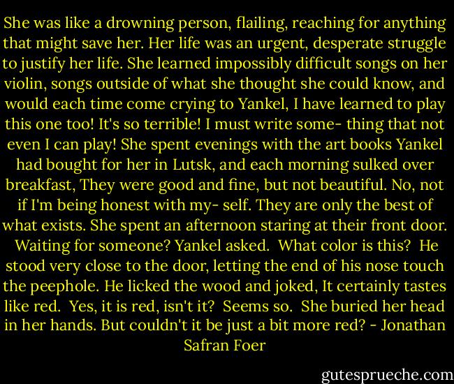 She was like a drowning person, flailing, reaching for anything that might save her. Her life was an urgent, desperate struggle to justify her life. She learned impossibly difficult songs on her violin, songs outside of what she thought she could know, and would each time come crying to Yankel, I have learned to play this one too! It's so terrible! I must write some- thing that not even I can play! She spent evenings with the art books Yankel had bought for her in Lutsk, and each morning sulked over breakfast, They were good and fine, but not beautiful. No, not if I'm being honest with my- self. They are only the best of what exists. She spent an afternoon staring at their front door.<br /><br />Waiting for someone? Yankel asked.<br /><br />What color is this?<br /><br />He stood very close to the door, letting the end of his nose touch the peephole. He licked the wood and joked, It certainly tastes like red.<br /><br />Yes, it is red, isn't it?<br /><br />Seems so.<br /><br />She buried her head in her hands. But couldn't it be just a bit more red? - Jonathan Safran Foer
