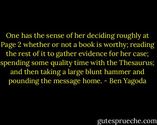 One has the sense of her deciding roughly at Page 2 whether or not a book is worthy; reading the rest of it to gather evidence for her case; spending some quality time with the Thesaurus; and then taking a large blunt hammer and pounding the message home. - Ben Yagoda