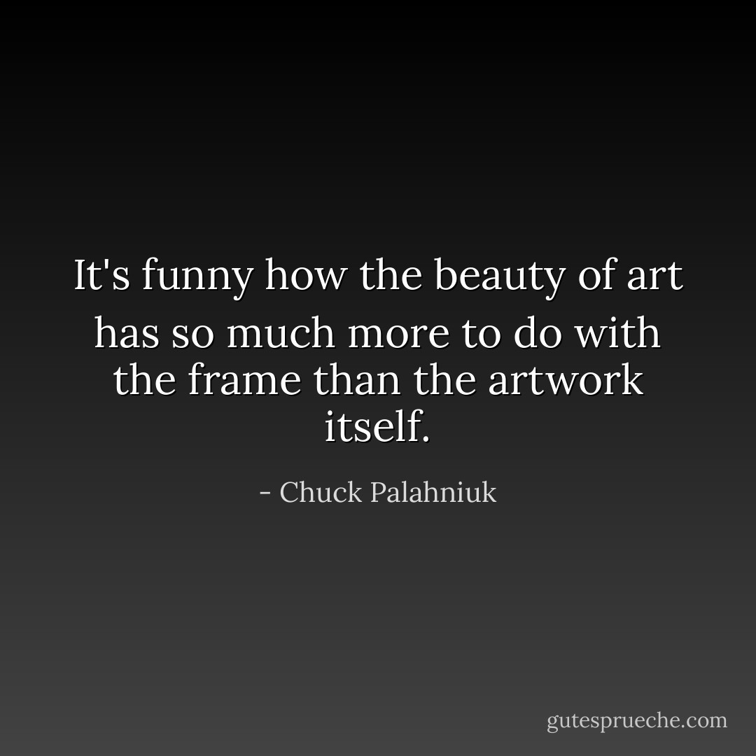 It's funny how the beauty of art has so much more to do with the frame than the artwork itself. - Chuck Palahniuk