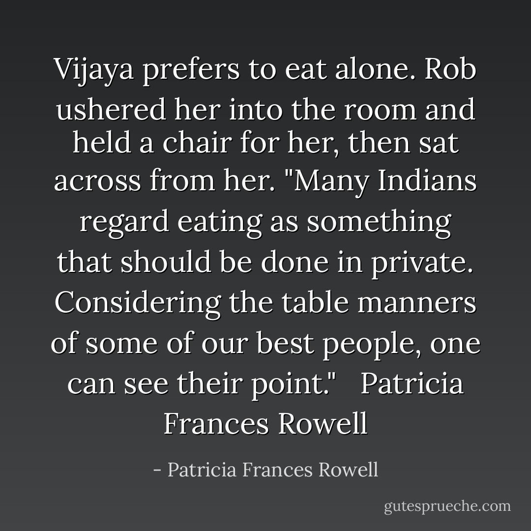 Vijaya prefers to eat alone. Rob ushered her into the room and held a chair for her, then sat across from her. "Many Indians regard eating as something that should be done in private. Considering the table manners of some of our best people, one can see their point." <br /><br />Patricia Frances Rowell - Patricia Frances Rowell