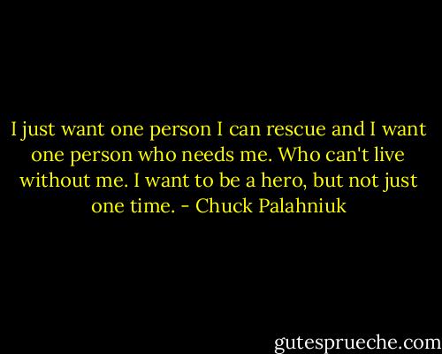 I just want one person I can rescue and I want one person who needs me. Who can't live without me. I want to be a hero, but not just one time. - Chuck Palahniuk