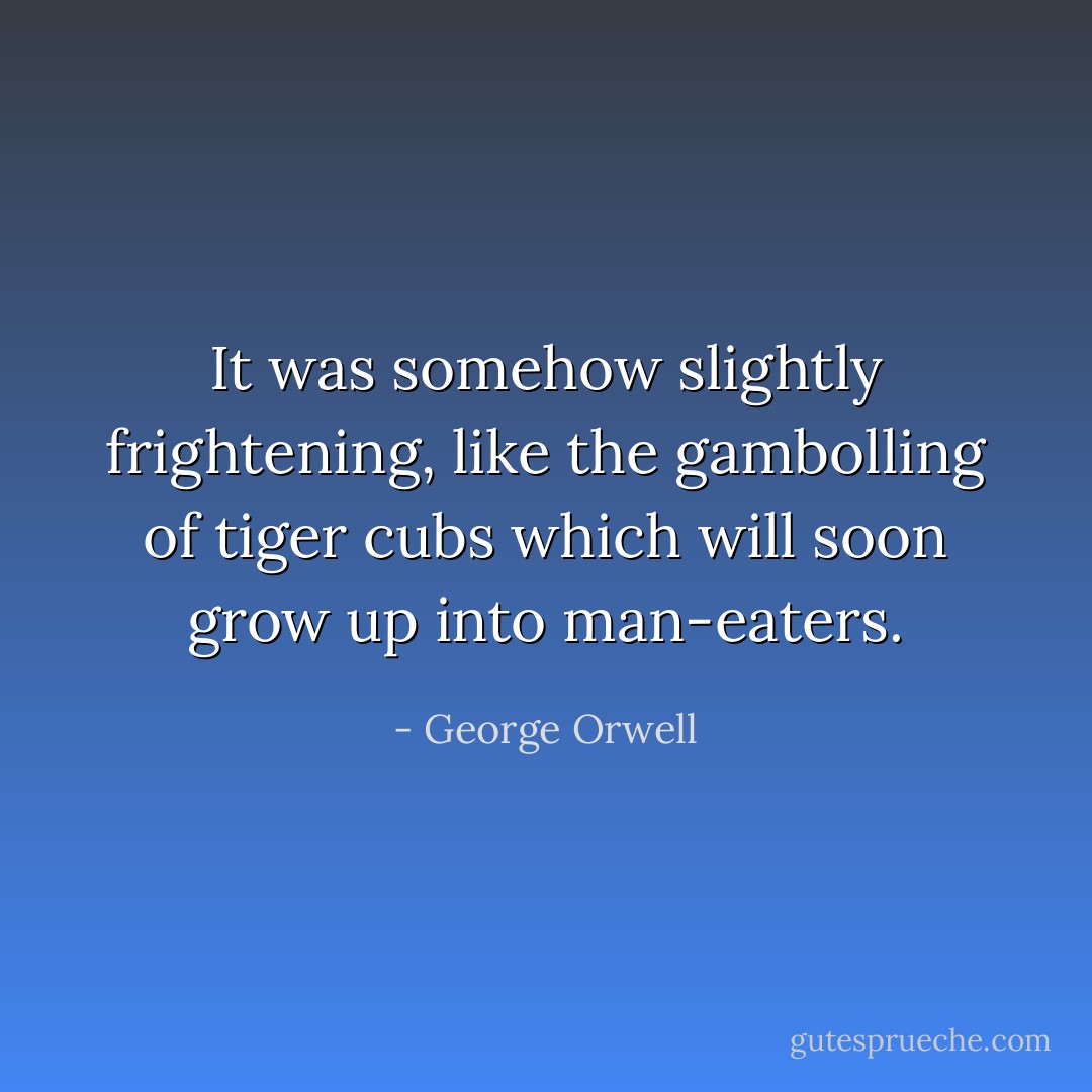 It was somehow slightly frightening, like the gambolling of tiger cubs which will soon grow up into man-eaters. - George Orwell