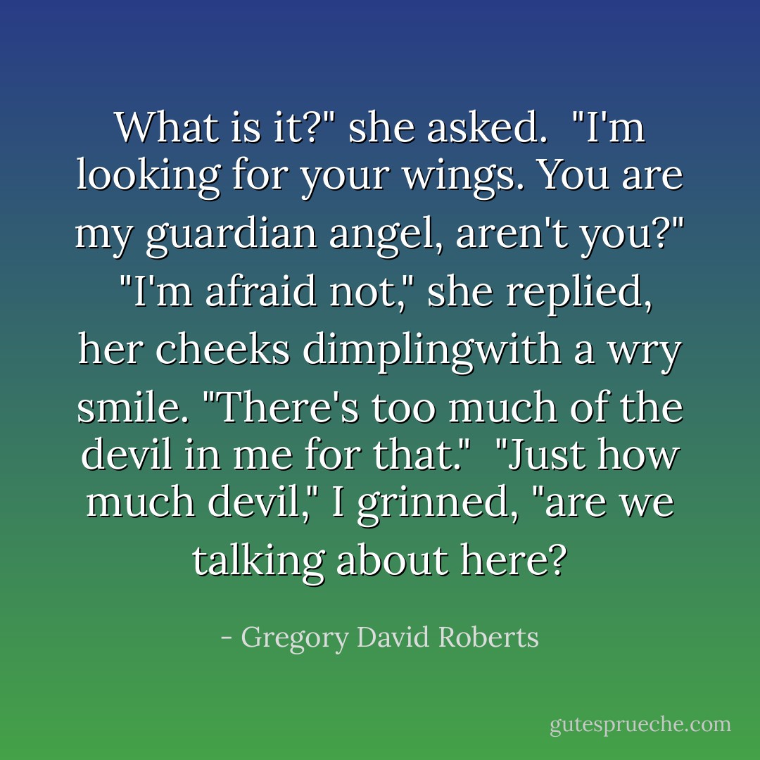 What is it?" she asked.<br /> "I'm looking for your wings. You are my guardian angel, aren't you?"<br /> "I'm afraid not," she replied, her cheeks dimplingwith a wry smile. "There's too much of the devil in me for that."<br /> "Just how much devil," I grinned, "are we talking about here? - Gregory David Roberts