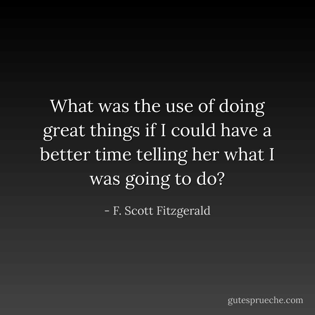 What was the use of doing great things if I could have a better time telling her what I was going to do? - F. Scott Fitzgerald