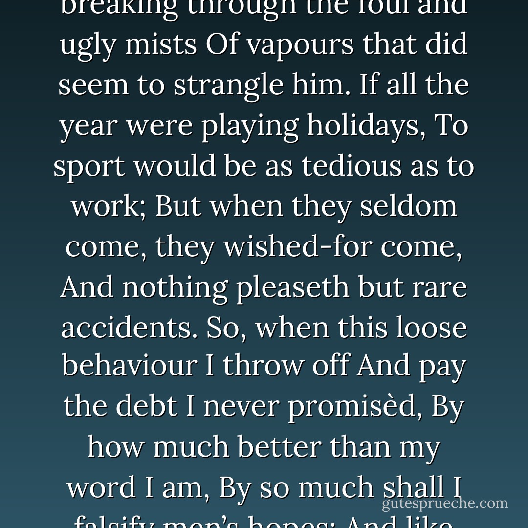 I know you all, and will awhile uphold<br />The unyoked humour of your idleness.<br />Yet herein will I imitate the sun,<br />Who doth permit the base contagious clouds<br />To smother up his beauty from the world,<br />That when he please again to be himself,<br />Being wanted, he may be more wondered at<br />By breaking through the foul and ugly mists<br />Of vapours that did seem to strangle him.<br />If all the year were playing holidays,<br />To sport would be as tedious as to work;<br />But when they seldom come, they wished-for come,<br />And nothing pleaseth but rare accidents.<br />So, when this loose behaviour I throw off<br />And pay the debt I never promisèd,<br />By how much better than my word I am,<br />By so much shall I falsify men’s hopes;<br />And like bright metal on a sullen ground,<br />My reformation, glitt’ring o’er my fault,<br />Shall show more goodly and attract more eyes<br />Than that which hath no foil to set it off.<br />I’ll so offend to make offence a skill,<br />Redeeming time when men think least I will. - William Shakespeare
