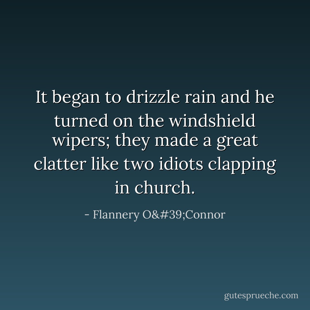 It began to drizzle rain and he turned on the windshield wipers; they made a great clatter like two idiots clapping in church. - Flannery O'Connor