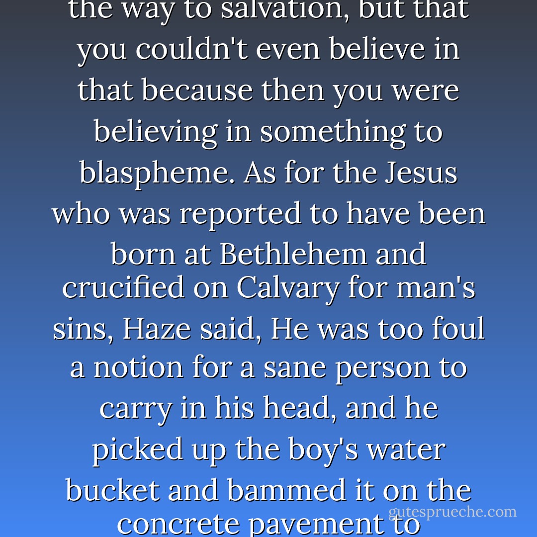 He said he had only a few days ago believed in blasphemy as the way to salvation, but that you couldn't even believe in that because then you were believing in something to blaspheme. As for the Jesus who was reported to have been born at Bethlehem and crucified on Calvary for man's sins, Haze said, He was too foul a notion for a sane person to carry in his head, and he picked up the boy's water bucket and bammed it on the concrete pavement to emphasize what he was saying. - Flannery O'Connor