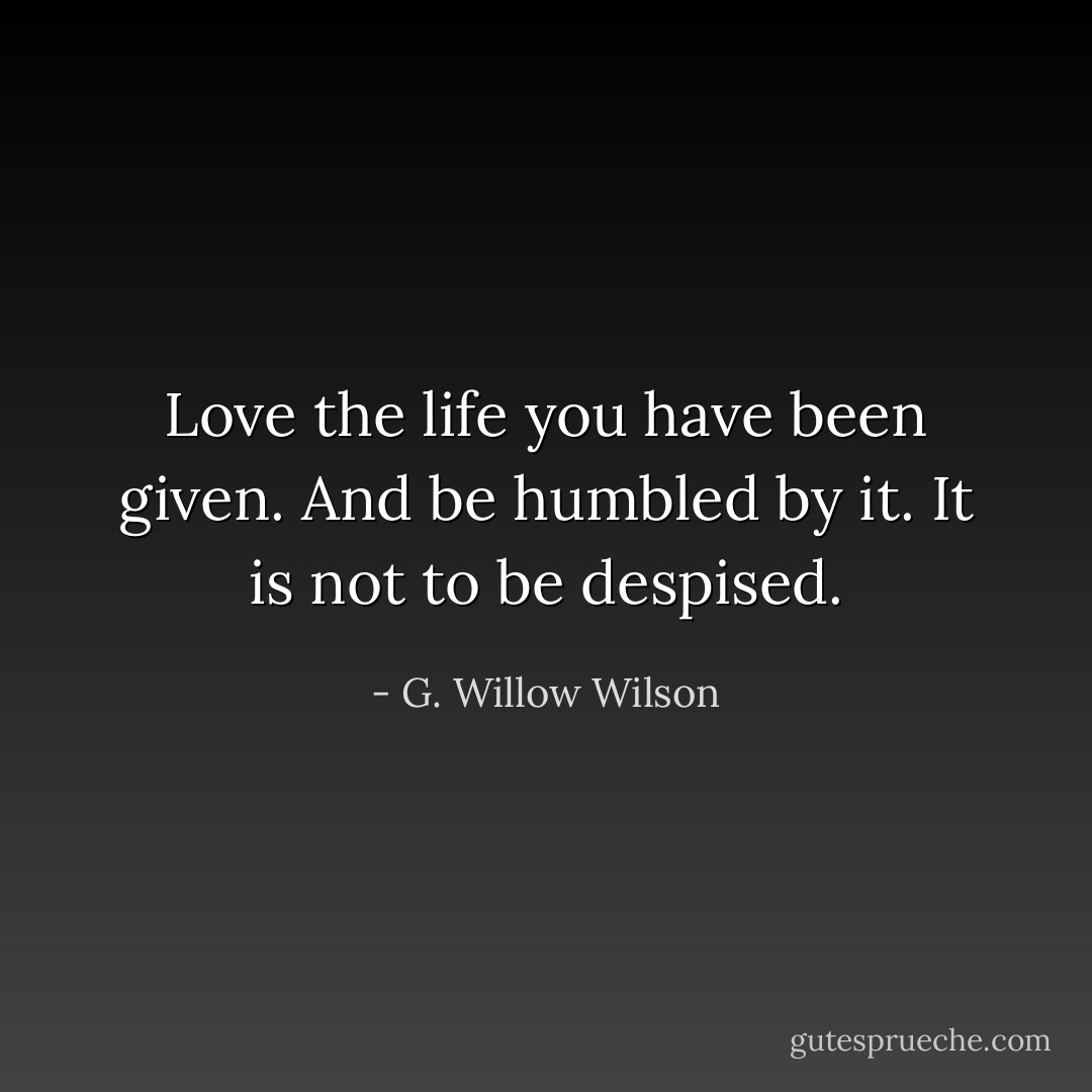 Love the life you have been given. And be humbled by it. It is not to be despised. - G. Willow Wilson