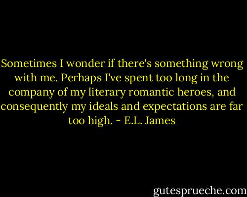 Sometimes I wonder if there's something wrong with me. Perhaps I've spent too long in the company of my literary romantic heroes, and consequently my ideals and expectations are far too high. - E.L. James