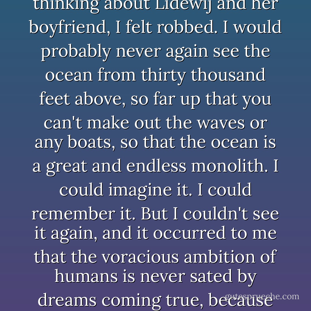I missed the future. Obviously I knew even before his recurrence that I'd never grow old with Augustus Waters. But thinking about Lidewij and her boyfriend, I felt robbed. I would probably never again see the ocean from thirty thousand feet above, so far up that you can't make out the waves or any boats, so that the ocean is a great and endless monolith. I could imagine it. I could remember it. But I couldn't see it again, and it occurred to me that the voracious ambition of humans is never sated by dreams coming true, because there is always the thought that everything might be done better and again. - John Green