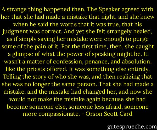 A strange thing happened then. The Speaker agreed with her that she had made a mistake that night, and she knew when he said the words that it was true, that his judgment was correct. And yet she felt strangely healed, as if simply saying her mistake were enough to purge some of the pain of it. For the first time, then, she caught a glimpse of what the power of speaking might be. It wasn’t a matter of confession, penance, and absolution, like the priests offered. It was something else entirely. Telling the story of who she was, and then realizing that she was no longer the same person. That she had made a mistake, and the mistake had changed her, and now she would not make the mistake again because she had become someone else, someone less afraid, someone more compassionate. - Orson Scott Card