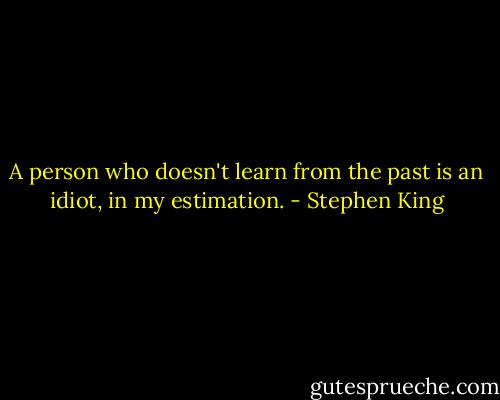 A person who doesn't learn from the past is an idiot, in my estimation. - Stephen King