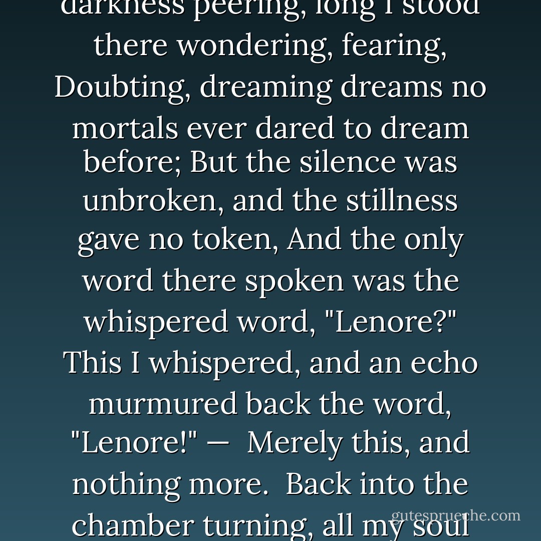 Once upon a midnight dreary, while I pondered, weak and weary,<br />Over many a quaint and curious volume of forgotten lore,<br />While I nodded, nearly napping, suddenly there came a tapping,<br />As of some one gently rapping, rapping at my chamber door.<br />Tis some visitor," I muttered, "tapping at my chamber door —<br /> Only this, and nothing more."<br /><br />Ah, distinctly I remember it was in the bleak December,<br />And each separate dying ember wrought its ghost upon the floor.<br />Eagerly I wished the morrow; — vainly I had sought to borrow<br />From my books surcease of sorrow — sorrow for the lost Lenore —<br />For the rare and radiant maiden whom the angels name Lenore —<br /> Nameless here for evermore.<br /><br />And the silken sad uncertain rustling of each purple curtain<br />Thrilled me — filled me with fantastic terrors never felt before;<br />So that now, to still the beating of my heart, I stood repeating,<br />Tis some visitor entreating entrance at my chamber door —<br />Some late visitor entreating entrance at my chamber door; —<br /> This it is, and nothing more."<br /><br />Presently my soul grew stronger; hesitating then no longer,<br />Sir," said I, "or Madam, truly your forgiveness I implore;<br />But the fact is I was napping, and so gently you came rapping,<br />And so faintly you came tapping, tapping at my chamber door,<br />That I scarce was sure I heard you"— here I opened wide the door; —<br /> Darkness there, and nothing more.<br /><br />Deep into that darkness peering, long I stood there wondering, fearing,<br />Doubting, dreaming dreams no mortals ever dared to dream before;<br />But the silence was unbroken, and the stillness gave no token,<br />And the only word there spoken was the whispered word, "Lenore?"<br />This I whispered, and an echo murmured back the word, "Lenore!" —<br /> Merely this, and nothing more.<br /><br />Back into the chamber turning, all my soul within me burning,<br />Soon again I heard a tapping somewhat louder than before.<br />Surely," said I, "surely that is something at my window lattice:<br />Let me see, then, what thereat is, and this mystery explore —<br />Let my heart be still a moment and this mystery explore; —<br /> 'Tis the wind and nothing more."<br /><br />Open here I flung the shutter, when, with many a flirt and flutter,<br />In there stepped a stately raven of the saintly days of yore;<br />Not the least obeisance made he; not a minute stopped or stayed he;<br />But, with mien of lord or lady, perched above my chamber door —<br />Perched upon a bust of Pallas just above my chamber door —<br /> Perched, and sat, and nothing more.<br /><br />Then this ebony bird beguiling my sad fancy into smiling,<br />By the grave and stern decorum of the countenance it wore.<br />Though thy crest be shorn and shaven, thou," I said, "art sure no craven,<br />Ghastly grim and ancient raven wandering from the Nightly shore —<br />Tell me what thy lordly name is on the Night's Plutonian shore!"<br /> Quoth the Raven, "Nevermore."<br /><br />Much I marveled this ungainly fowl to hear discourse so plainly,<br />Though its answer little meaning— little relevancy bore;<br />For we cannot help agreeing that no living human being<br />Ever yet was blest with seeing bird above his chamber door —<br />Bird or beast upon the sculptured bust above his chamber door,<br /> With such name as "Nevermore. - Edgar Allan Poe