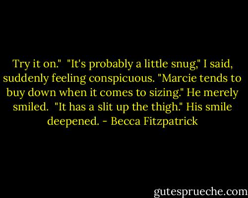 Try it on."<br /><br />"It's probably a little snug," I said, suddenly feeling conspicuous. "Marcie tends to buy down when it comes to sizing." He merely smiled.<br /><br />"It has a slit up the thigh." His smile deepened. - Becca Fitzpatrick