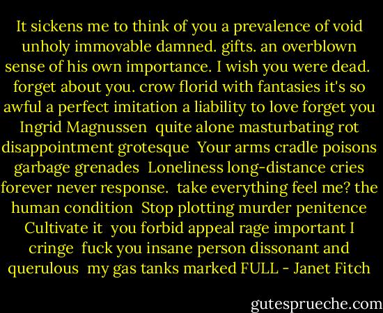 It sickens me to think of you<br />a prevalence of void<br />unholy<br />immovable<br />damned. gifts.<br />an overblown sense of his own importance.<br />I wish you were dead.<br /><br />forget about you.<br />crow<br />florid with<br />fantasies<br />it's so awful<br />a perfect imitation<br />a liability to love<br />forget you<br />Ingrid Magnussen<br /><br />quite alone<br />masturbating<br />rot<br />disappointment<br />grotesque<br /><br />Your arms cradle<br />poisons<br />garbage<br />grenades<br /><br />Loneliness<br />long-distance cries<br />forever<br />never<br />response.<br /><br />take everything<br />feel me?<br />the human condition<br /><br />Stop<br />plotting murder<br />penitence<br />Cultivate it<br /><br />you<br />forbid<br />appeal<br />rage<br />important<br />I<br />cringe<br /><br />fuck<br />you<br />insane<br />person<br />dissonant and querulous<br /><br />my<br />gas tanks marked FULL - Janet Fitch